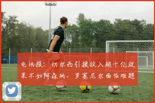 电讯报：切尔西引援投入超十亿效果不如阿森纳，罗塞尼尔面临难题