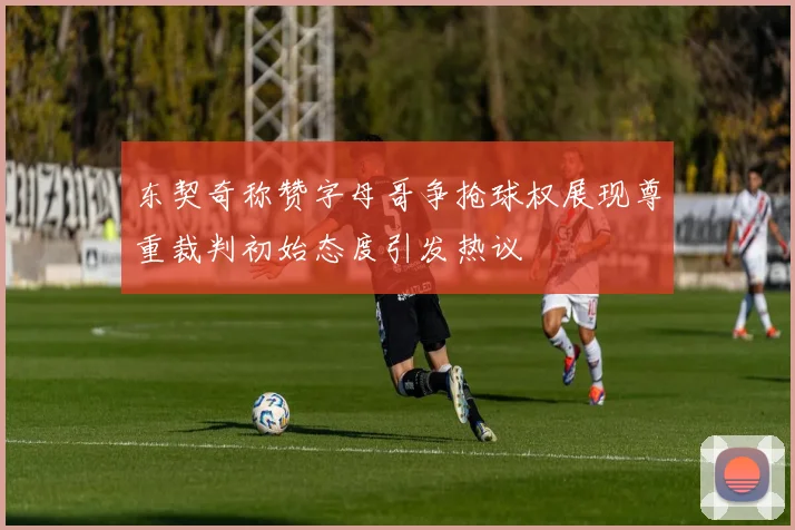 东契奇称赞字母哥争抢球权展现尊重裁判初始态度引发热议