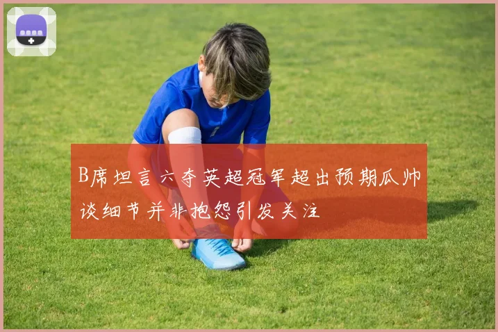 B席坦言六夺英超冠军超出预期瓜帅谈细节并非抱怨引发关注