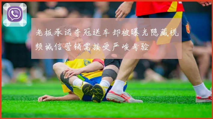 老板承诺夺冠送车却被曝光隐藏视频诚信营销需接受严峻考验