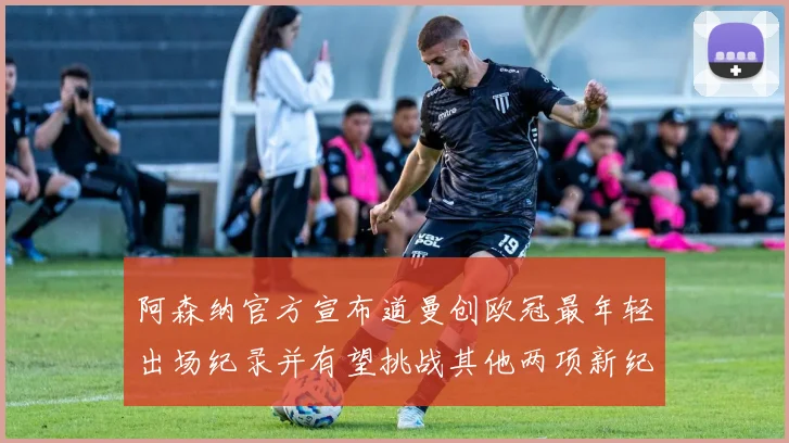 阿森纳官方宣布道曼创欧冠最年轻出场纪录并有望挑战其他两项新纪录