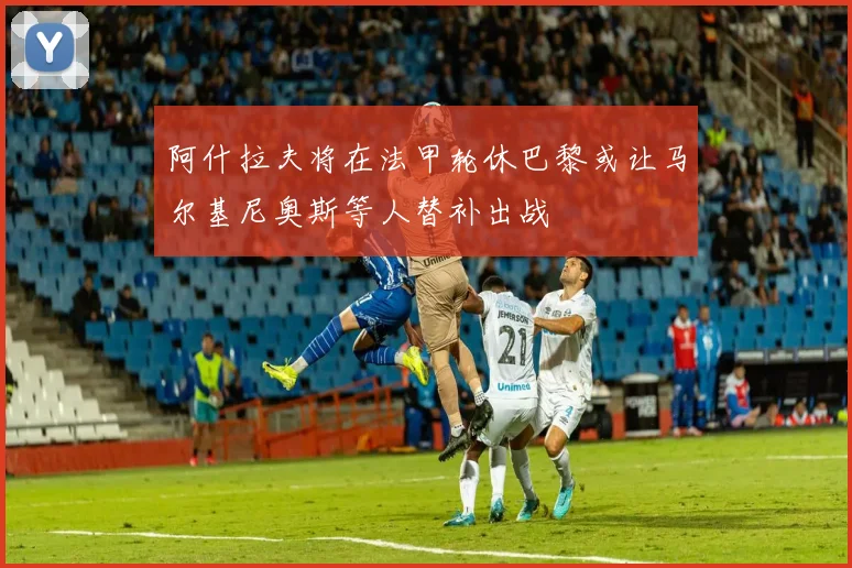 阿什拉夫将在法甲轮休巴黎或让马尔基尼奥斯等人替补出战