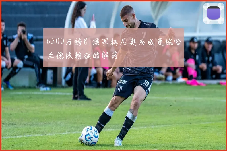 6500万镑引援塞梅尼奥或成曼城哈兰德依赖症的解药