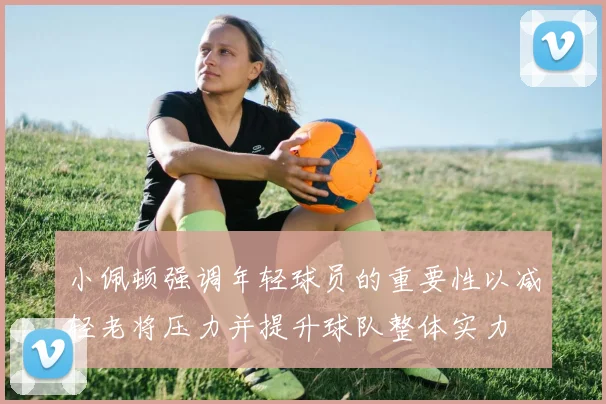 小佩顿强调年轻球员的重要性以减轻老将压力并提升球队整体实力