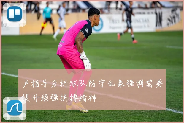 卢指导分析球队防守乱象强调需要提升顽强拼搏精神