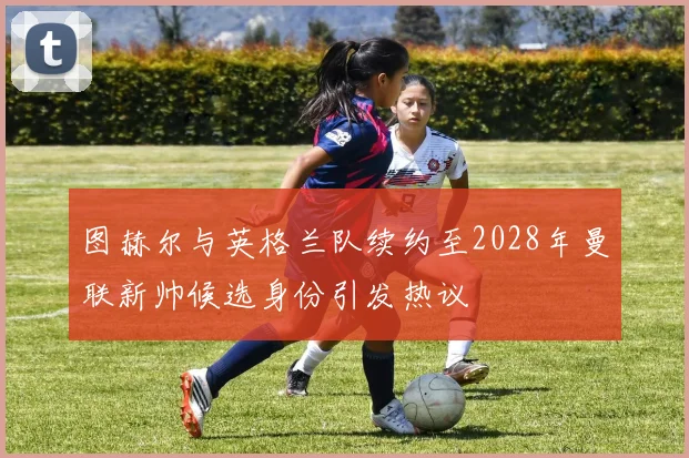 图赫尔与英格兰队续约至2028年曼联新帅候选身份引发热议