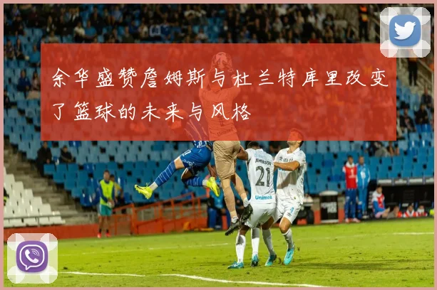 余华盛赞詹姆斯与杜兰特库里改变了篮球的未来与风格