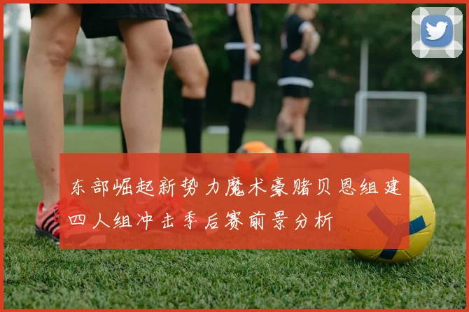 东部崛起新势力魔术豪赌贝恩组建四人组冲击季后赛前景分析