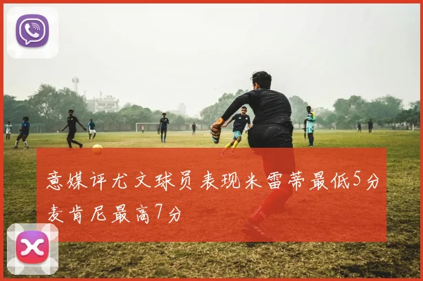 意媒评尤文球员表现米雷蒂最低5分麦肯尼最高7分