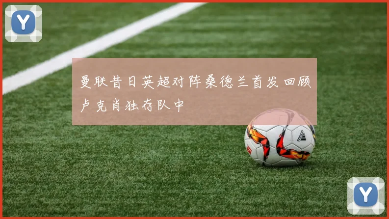 曼联昔日英超对阵桑德兰首发回顾卢克肖独存队中