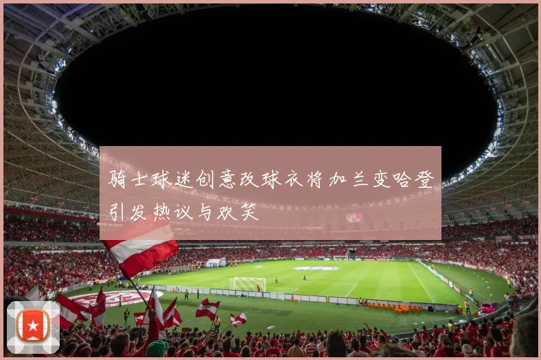 骑士球迷创意改球衣将加兰变哈登引发热议与欢笑