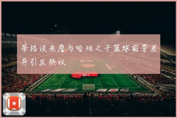 蒂格谈老詹与哈珀之子篮球前景差异引发热议