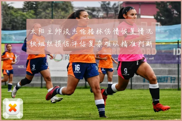 太阳主帅谈杰伦格林伤情恢复情况软组织损伤评估复杂难以精准判断