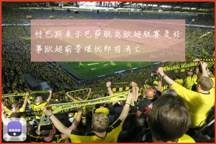 特巴斯表示巴萨脱离欧超联赛是好事欧超前景堪忧即将消亡