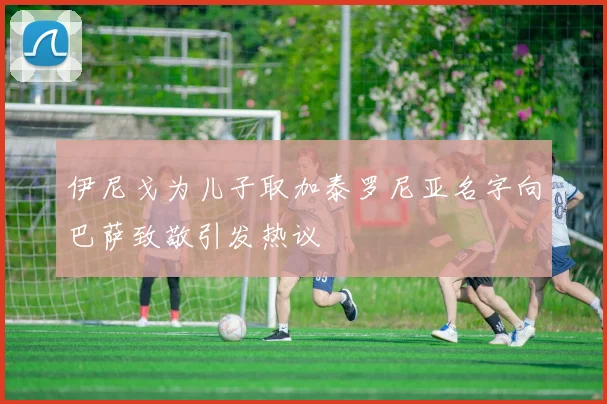 伊尼戈为儿子取加泰罗尼亚名字向巴萨致敬引发热议