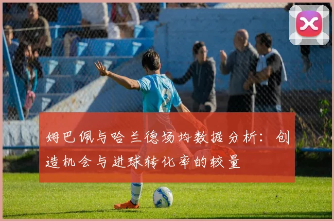 姆巴佩与哈兰德场均数据分析：创造机会与进球转化率的较量