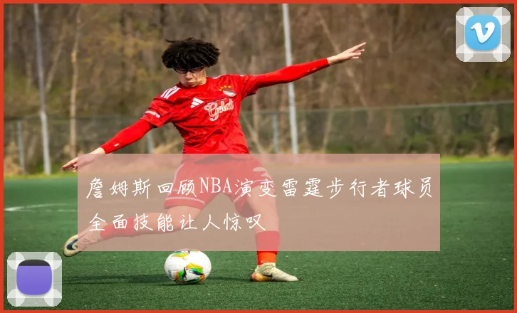 詹姆斯回顾NBA演变雷霆步行者球员全面技能让人惊叹