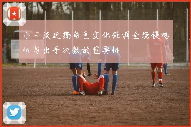 小卡谈近期角色变化强调全场侵略性与出手次数的重要性