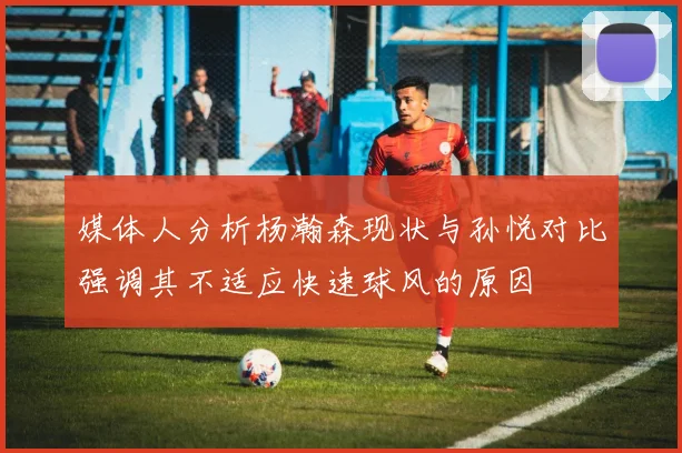 媒体人分析杨瀚森现状与孙悦对比强调其不适应快速球风的原因