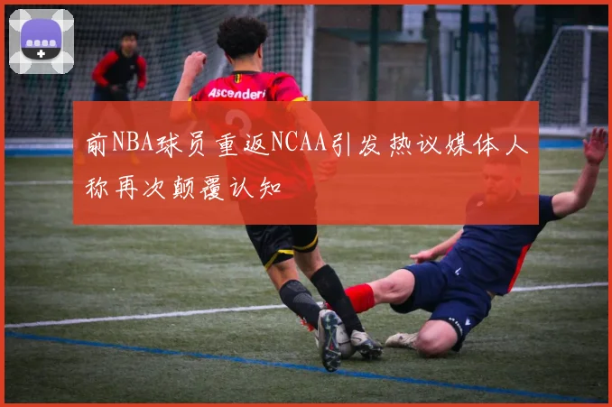 前NBA球员重返NCAA引发热议媒体人称再次颠覆认知