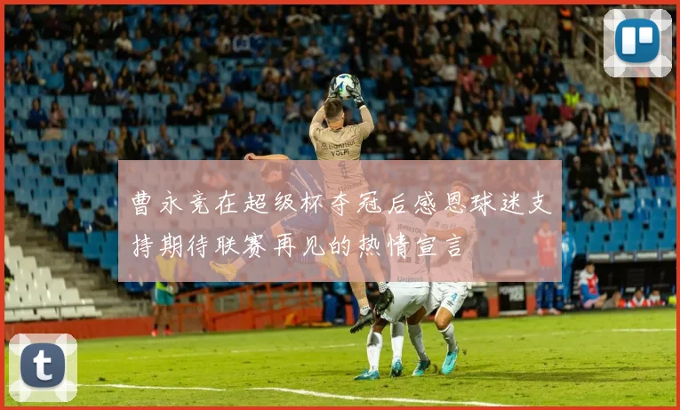 曹永竞在超级杯夺冠后感恩球迷支持期待联赛再见的热情宣言