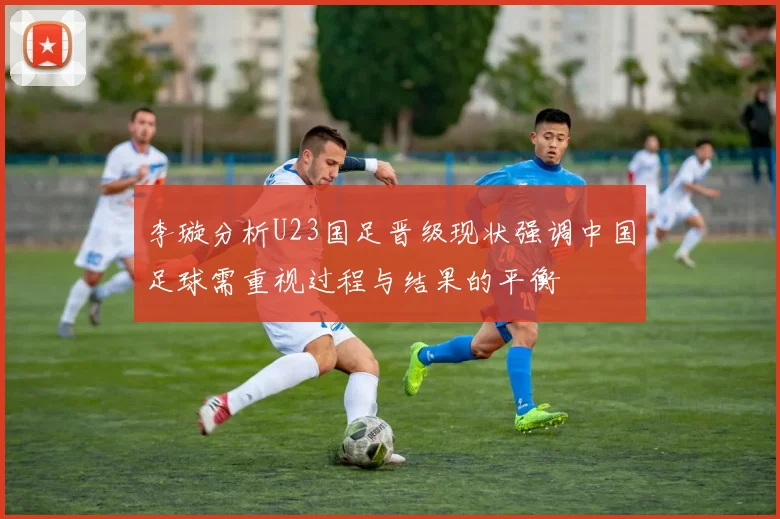 李璇分析U23国足晋级现状强调中国足球需重视过程与结果的平衡