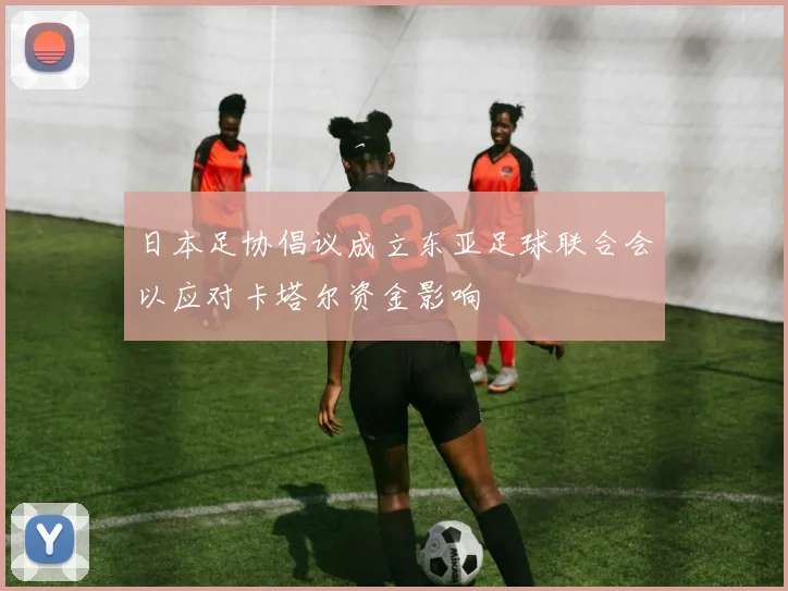 日本足协倡议成立东亚足球联合会以应对卡塔尔资金影响