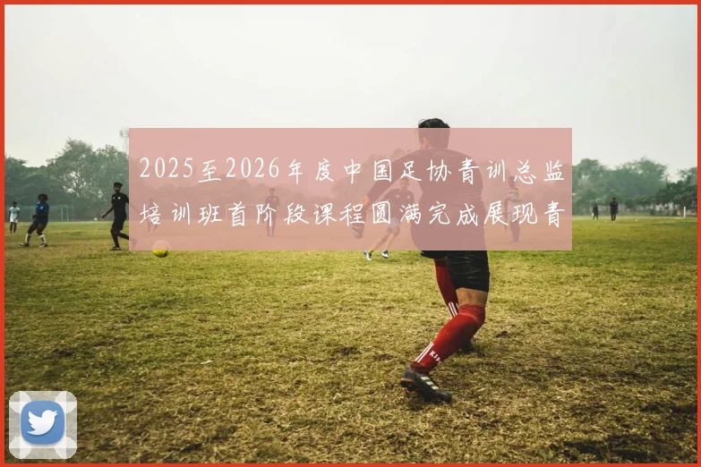 2025至2026年度中国足协青训总监培训班首阶段课程圆满完成展现青训新发展