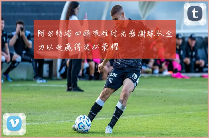 阿尔特塔回顾艰难时光感谢球队全力以赴赢得奖杯荣耀