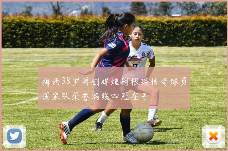 梅西38岁再创辉煌阿根廷传奇球员国家队荣誉满载四冠在手