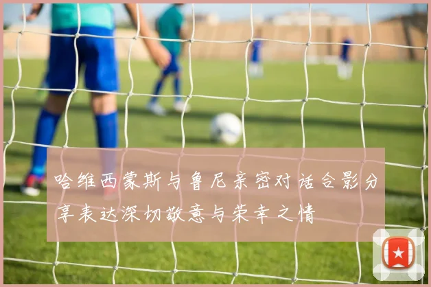 哈维西蒙斯与鲁尼亲密对话合影分享表达深切敬意与荣幸之情