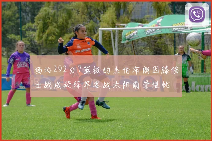 场均292分7篮板的杰伦布朗因膝伤出战成疑绿军客战太阳前景堪忧