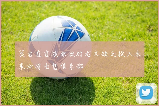 莫吉直言埃尔坎对尤文缺乏投入未来必将出售俱乐部