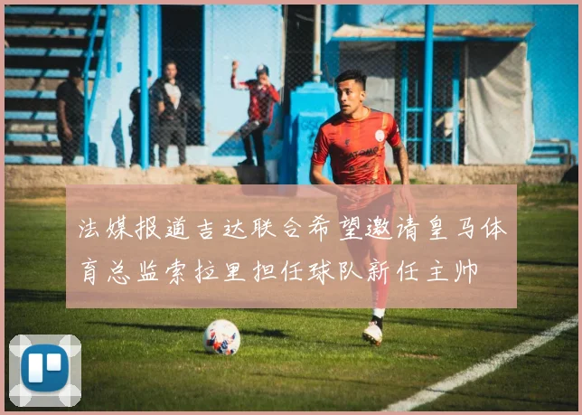 法媒报道吉达联合希望邀请皇马体育总监索拉里担任球队新任主帅