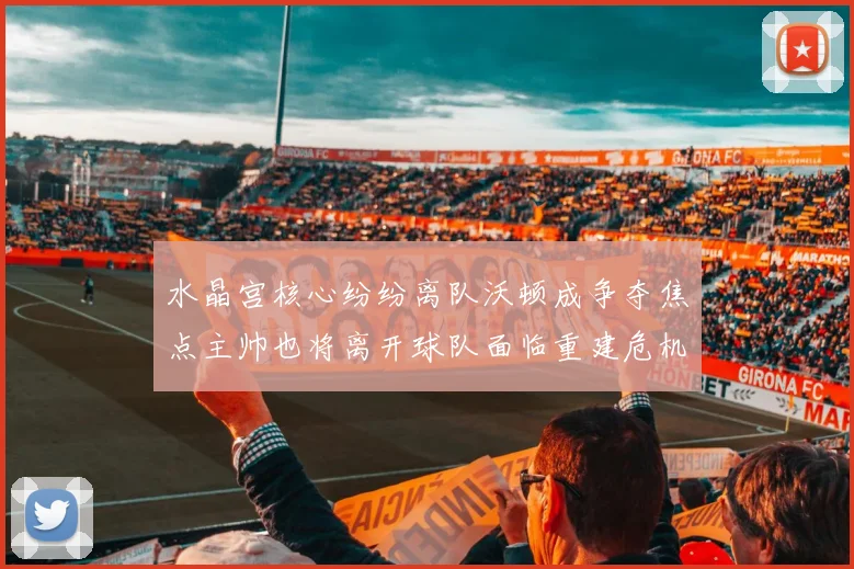 水晶宫核心纷纷离队沃顿成争夺焦点主帅也将离开球队面临重建危机