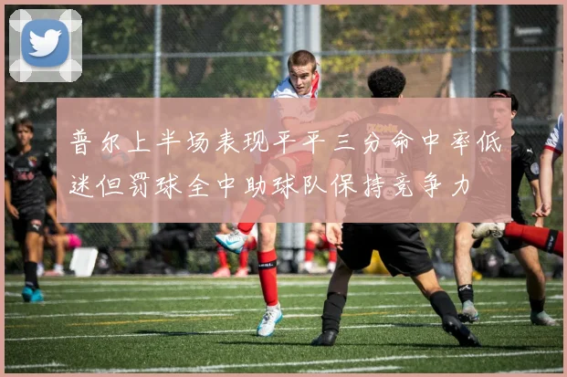 普尔上半场表现平平三分命中率低迷但罚球全中助球队保持竞争力