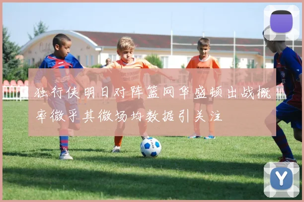 独行侠明日对阵篮网华盛顿出战概率微乎其微场均数据引关注