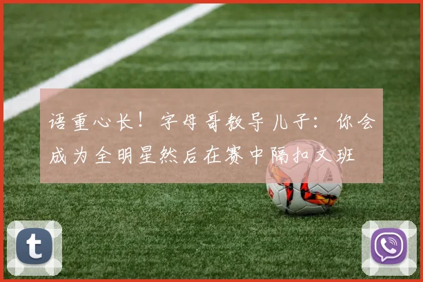 语重心长！字母哥教导儿子：你会成为全明星然后在赛中隔扣文班