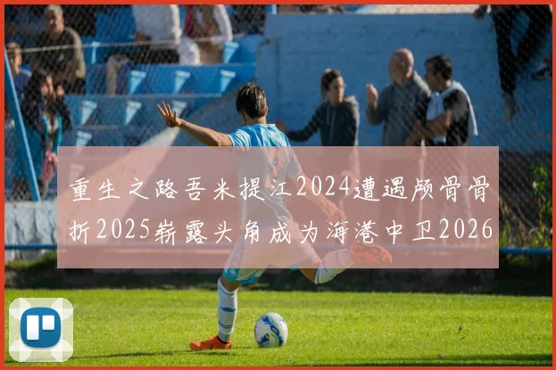 重生之路吾米提江2024遭遇颅骨骨折2025崭露头角成为海港中卫2026冲击U23冠军
