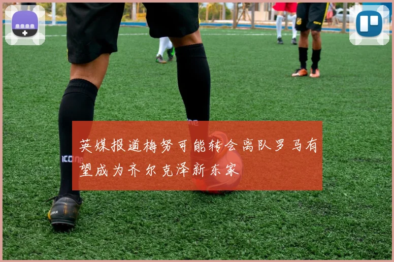 英媒报道梅努可能转会离队罗马有望成为齐尔克泽新东家