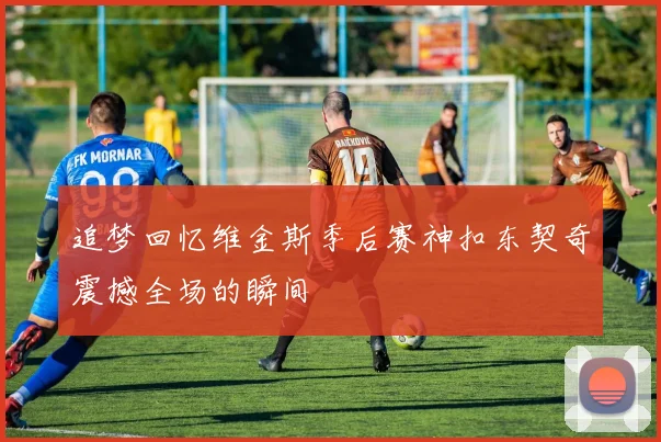 追梦回忆维金斯季后赛神扣东契奇震撼全场的瞬间