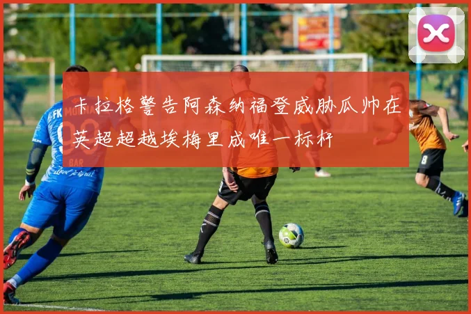 卡拉格警告阿森纳福登威胁瓜帅在英超超越埃梅里成唯一标杆