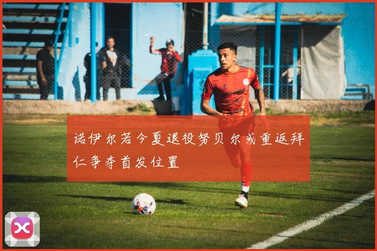 诺伊尔若今夏退役努贝尔或重返拜仁争夺首发位置