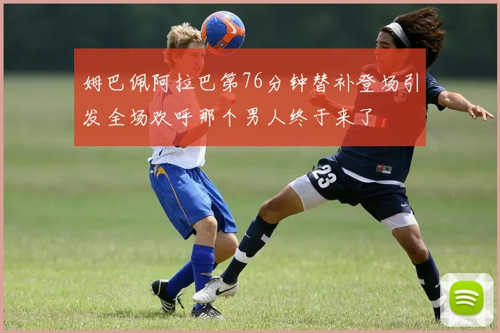 姆巴佩阿拉巴第76分钟替补登场引发全场欢呼那个男人终于来了
