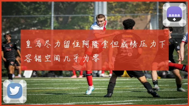 皇马尽力留住阿隆索但成绩压力下容错空间几乎为零